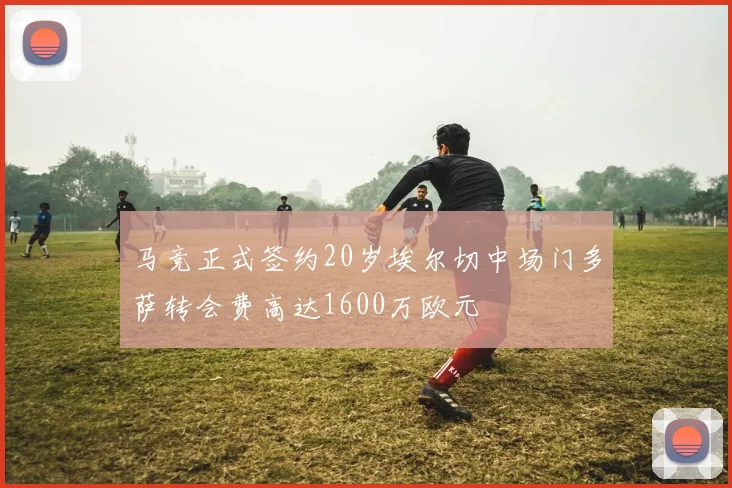 马竞正式签约20岁埃尔切中场门多萨转会费高达1600万欧元