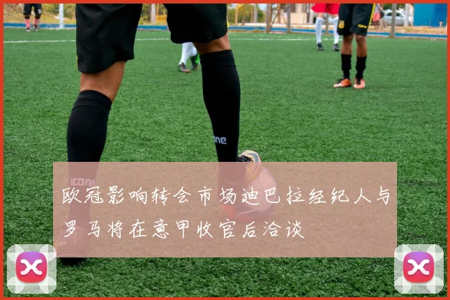 欧冠影响转会市场迪巴拉经纪人与罗马将在意甲收官后洽谈