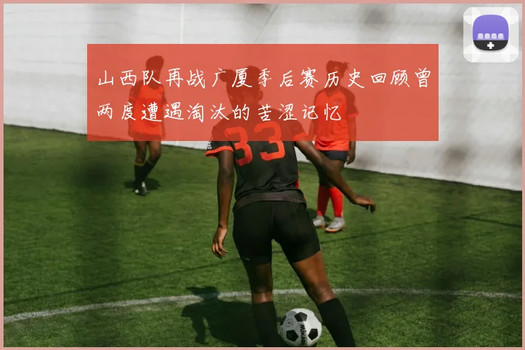 山西队再战广厦季后赛历史回顾曾两度遭遇淘汰的苦涩记忆