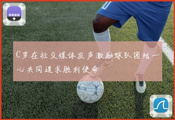 C罗在社交媒体发声激励球队团结一心共同追求胜利使命