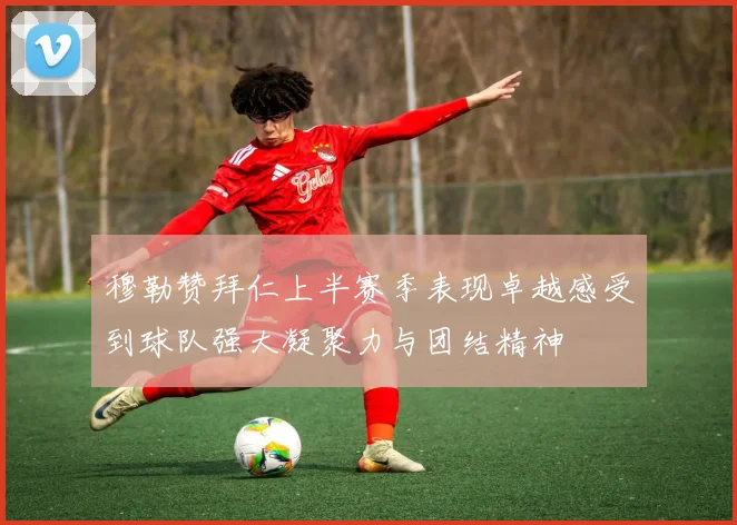 穆勒赞拜仁上半赛季表现卓越感受到球队强大凝聚力与团结精神