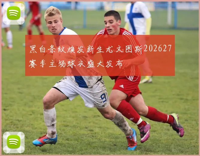 黑白条纹焕发新生尤文图斯202627赛季主场球衣盛大发布
