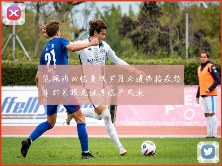 范佩西回忆曼联岁月未遭弗格森怒斥却亲眼见证其威严风采