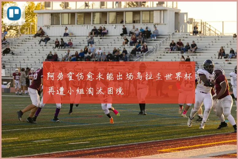阿劳霍伤愈未能出场乌拉圭世界杯再遭小组淘汰困境