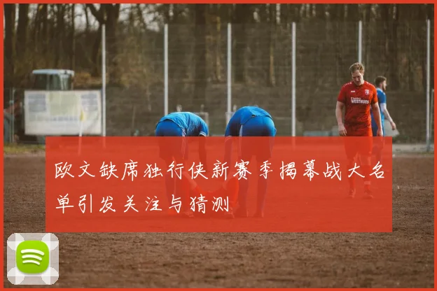 欧文缺席独行侠新赛季揭幕战大名单引发关注与猜测