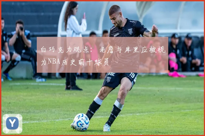 白巧克力观点：老詹与库里应被视为NBA历史前十球员