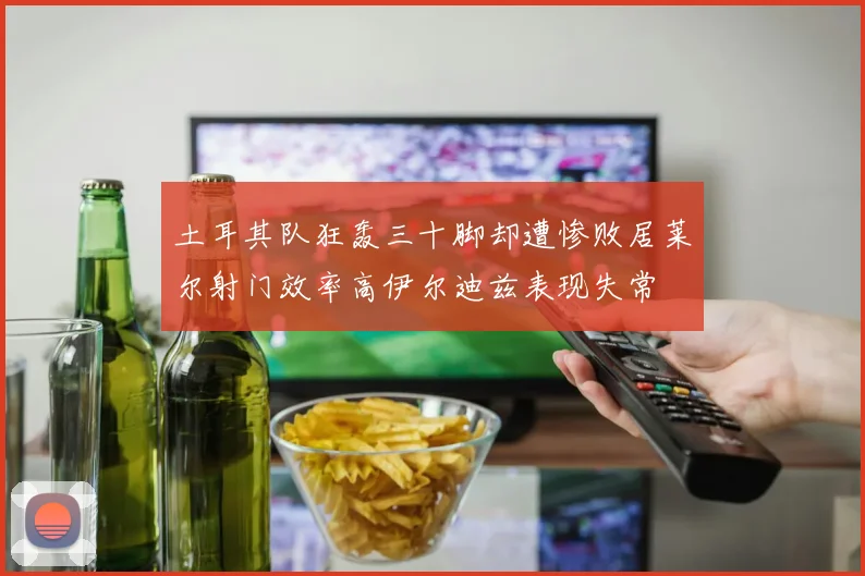 土耳其队狂轰三十脚却遭惨败居莱尔射门效率高伊尔迪兹表现失常