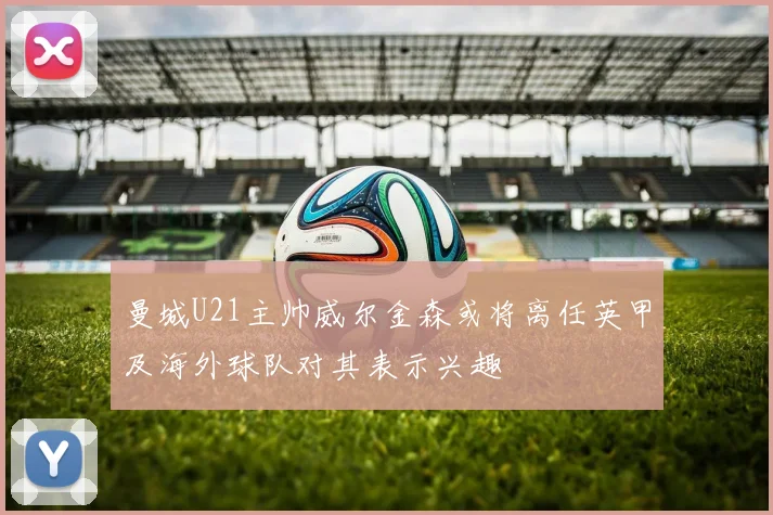 曼城U21主帅威尔金森或将离任英甲及海外球队对其表示兴趣