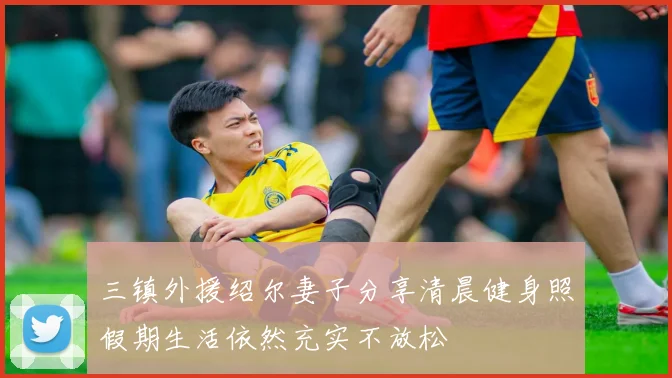 三镇外援绍尔妻子分享清晨健身照假期生活依然充实不放松