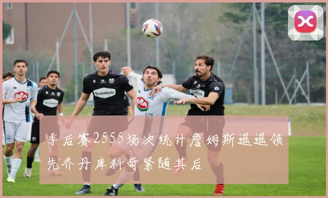 季后赛2555场次统计詹姆斯遥遥领先乔丹库科奇紧随其后