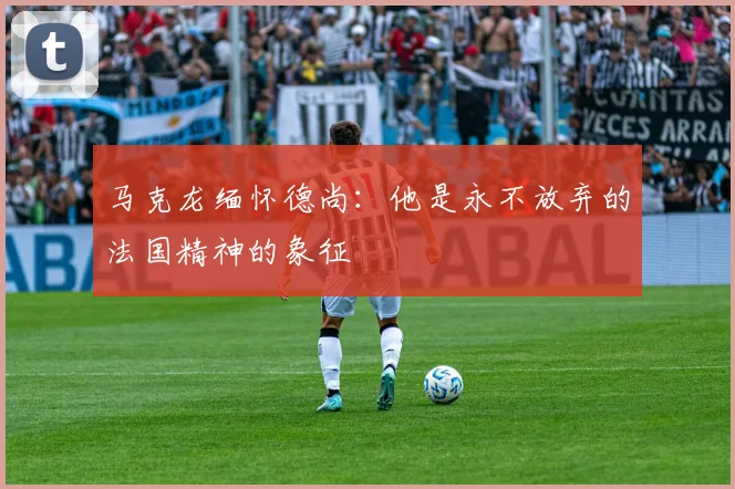 马克龙缅怀德尚：他是永不放弃的法国精神的象征