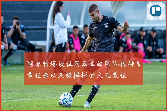 阿尔特塔谈拉玛西亚的团队精神与责任感以及橄榄树的文化象征