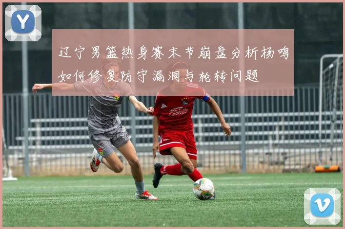 辽宁男篮热身赛末节崩盘分析杨鸣如何修复防守漏洞与轮转问题