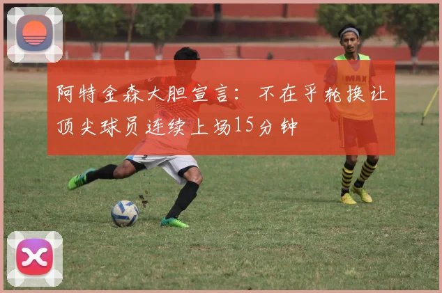 阿特金森大胆宣言：不在乎轮换让顶尖球员连续上场15分钟