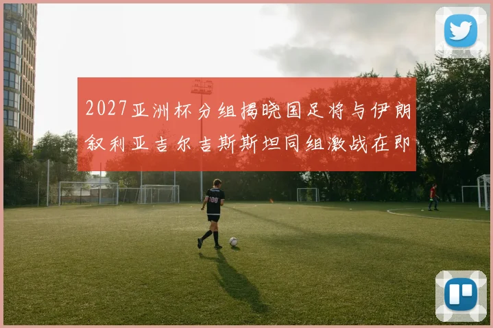 2027亚洲杯分组揭晓国足将与伊朗叙利亚吉尔吉斯斯坦同组激战在即