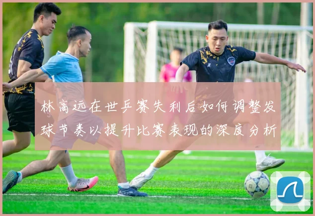 林高远在世乒赛失利后如何调整发球节奏以提升比赛表现的深度分析