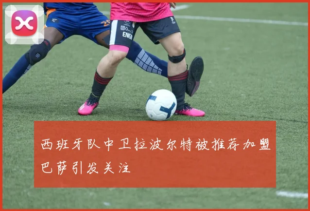 西班牙队中卫拉波尔特被推荐加盟巴萨引发关注