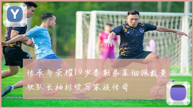 传承与荣耀19岁泰勒弗莱彻佩戴曼联队长袖标续写家族传奇
